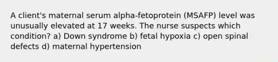 A client's maternal serum alpha-fetoprotein (MSAFP) level was unusually elevated at 17 weeks. The nurse suspects which condition? a) Down syndrome b) fetal hypoxia c) open spinal defects d) maternal hypertension