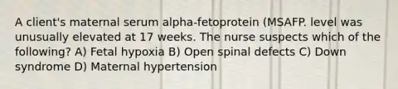 A client's maternal serum alpha-fetoprotein (MSAFP. level was unusually elevated at 17 weeks. The nurse suspects which of the following? A) Fetal hypoxia B) Open spinal defects C) Down syndrome D) Maternal hypertension