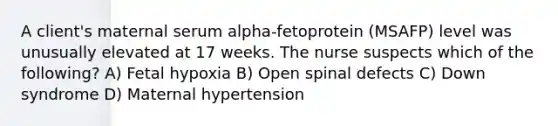 A client's maternal serum alpha-fetoprotein (MSAFP) level was unusually elevated at 17 weeks. The nurse suspects which of the following? A) Fetal hypoxia B) Open spinal defects C) Down syndrome D) Maternal hypertension