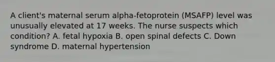 A client's maternal serum alpha-fetoprotein (MSAFP) level was unusually elevated at 17 weeks. The nurse suspects which condition? A. fetal hypoxia B. open spinal defects C. Down syndrome D. maternal hypertension