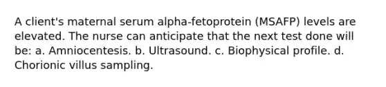 A client's maternal serum alpha-fetoprotein (MSAFP) levels are elevated. The nurse can anticipate that the next test done will be: a. Amniocentesis. b. Ultrasound. c. Biophysical profile. d. Chorionic villus sampling.