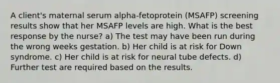 A client's maternal serum alpha-fetoprotein (MSAFP) screening results show that her MSAFP levels are high. What is the best response by the nurse? a) The test may have been run during the wrong weeks gestation. b) Her child is at risk for Down syndrome. c) Her child is at risk for neural tube defects. d) Further test are required based on the results.