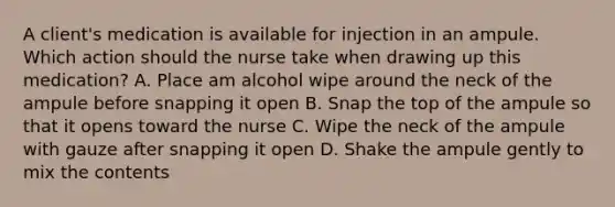 A client's medication is available for injection in an ampule. Which action should the nurse take when drawing up this medication? A. Place am alcohol wipe around the neck of the ampule before snapping it open B. Snap the top of the ampule so that it opens toward the nurse C. Wipe the neck of the ampule with gauze after snapping it open D. Shake the ampule gently to mix the contents