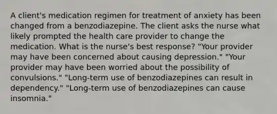 A client's medication regimen for treatment of anxiety has been changed from a benzodiazepine. The client asks the nurse what likely prompted the health care provider to change the medication. What is the nurse's best response? "Your provider may have been concerned about causing depression." "Your provider may have been worried about the possibility of convulsions." "Long-term use of benzodiazepines can result in dependency." "Long-term use of benzodiazepines can cause insomnia."