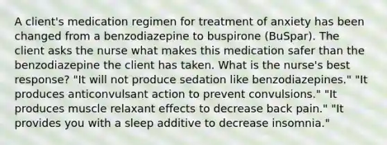 A client's medication regimen for treatment of anxiety has been changed from a benzodiazepine to buspirone (BuSpar). The client asks the nurse what makes this medication safer than the benzodiazepine the client has taken. What is the nurse's best response? "It will not produce sedation like benzodiazepines." "It produces anticonvulsant action to prevent convulsions." "It produces muscle relaxant effects to decrease back pain." "It provides you with a sleep additive to decrease insomnia."