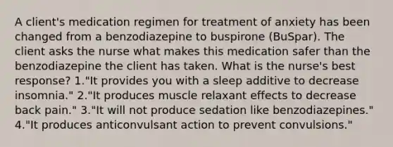 A client's medication regimen for treatment of anxiety has been changed from a benzodiazepine to buspirone (BuSpar). The client asks the nurse what makes this medication safer than the benzodiazepine the client has taken. What is the nurse's best response? 1."It provides you with a sleep additive to decrease insomnia." 2."It produces muscle relaxant effects to decrease back pain." 3."It will not produce sedation like benzodiazepines." 4."It produces anticonvulsant action to prevent convulsions."