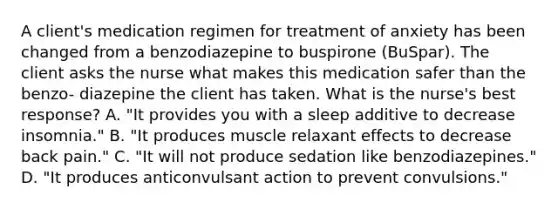 A client's medication regimen for treatment of anxiety has been changed from a benzodiazepine to buspirone (BuSpar). The client asks the nurse what makes this medication safer than the benzo- diazepine the client has taken. What is the nurse's best response? A. "It provides you with a sleep additive to decrease insomnia." B. "It produces muscle relaxant effects to decrease back pain." C. "It will not produce sedation like benzodiazepines." D. "It produces anticonvulsant action to prevent convulsions."