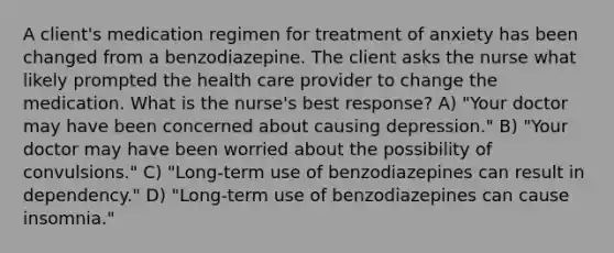 A client's medication regimen for treatment of anxiety has been changed from a benzodiazepine. The client asks the nurse what likely prompted the health care provider to change the medication. What is the nurse's best response? A) "Your doctor may have been concerned about causing depression." B) "Your doctor may have been worried about the possibility of convulsions." C) "Long-term use of benzodiazepines can result in dependency." D) "Long-term use of benzodiazepines can cause insomnia."