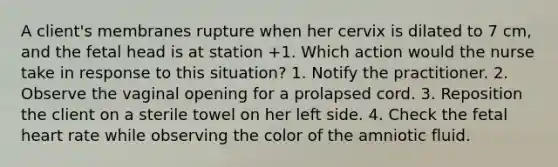 A client's membranes rupture when her cervix is dilated to 7 cm, and the fetal head is at station +1. Which action would the nurse take in response to this situation? 1. Notify the practitioner. 2. Observe the vaginal opening for a prolapsed cord. 3. Reposition the client on a sterile towel on her left side. 4. Check the fetal heart rate while observing the color of the amniotic fluid.