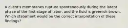 A client's membranes rupture spontaneously during the latent phase of the first stage of labor, and the fluid is greenish brown. Which statement would be the correct interpretation of these findings?