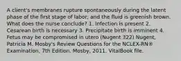 A client's membranes rupture spontaneously during the latent phase of the first stage of labor, and the fluid is greenish brown. What does the nurse conclude? 1. Infection is present 2. Cesarean birth is necessary 3. Precipitate birth is imminent 4. Fetus may be compromised in utero (Nugent 322) Nugent, Patricia M. Mosby's Review Questions for the NCLEX-RN® Examination, 7th Edition. Mosby, 2011. VitalBook file.