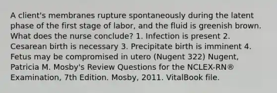 A client's membranes rupture spontaneously during the latent phase of the first stage of labor, and the fluid is greenish brown. What does the nurse conclude? 1. Infection is present 2. Cesarean birth is necessary 3. Precipitate birth is imminent 4. Fetus may be compromised in utero (Nugent 322) Nugent, Patricia M. Mosby's Review Questions for the NCLEX-RN® Examination, 7th Edition. Mosby, 2011. VitalBook file.