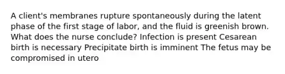 A client's membranes rupture spontaneously during the latent phase of the first stage of labor, and the fluid is greenish brown. What does the nurse conclude? Infection is present Cesarean birth is necessary Precipitate birth is imminent The fetus may be compromised in utero