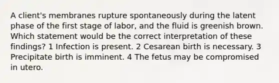 A client's membranes rupture spontaneously during the latent phase of the first stage of labor, and the fluid is greenish brown. Which statement would be the correct interpretation of these findings? 1 Infection is present. 2 Cesarean birth is necessary. 3 Precipitate birth is imminent. 4 The fetus may be compromised in utero.