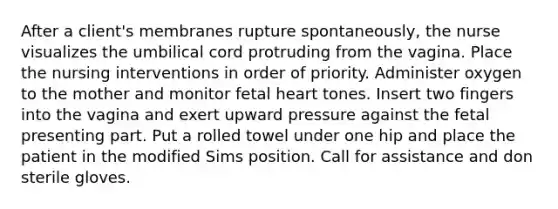 After a client's membranes rupture spontaneously, the nurse visualizes the umbilical cord protruding from the vagina. Place the nursing interventions in order of priority. Administer oxygen to the mother and monitor fetal heart tones. Insert two fingers into the vagina and exert upward pressure against the fetal presenting part. Put a rolled towel under one hip and place the patient in the modified Sims position. Call for assistance and don sterile gloves.