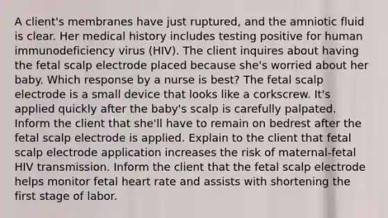 A client's membranes have just ruptured, and the amniotic fluid is clear. Her medical history includes testing positive for human immunodeficiency virus (HIV). The client inquires about having the fetal scalp electrode placed because she's worried about her baby. Which response by a nurse is best? The fetal scalp electrode is a small device that looks like a corkscrew. It's applied quickly after the baby's scalp is carefully palpated. Inform the client that she'll have to remain on bedrest after the fetal scalp electrode is applied. Explain to the client that fetal scalp electrode application increases the risk of maternal-fetal HIV transmission. Inform the client that the fetal scalp electrode helps monitor fetal heart rate and assists with shortening the first stage of labor.