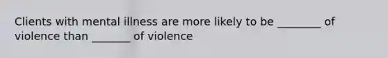 Clients with mental illness are more likely to be ________ of violence than _______ of violence