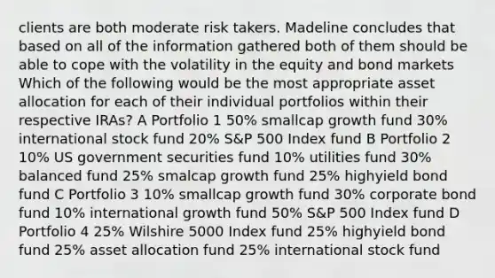 clients are both moderate risk takers. Madeline concludes that based on all of the information gathered both of them should be able to cope with the volatility in the equity and bond markets Which of the following would be the most appropriate asset allocation for each of their individual portfolios within their respective IRAs? A Portfolio 1 50% smallcap growth fund 30% international stock fund 20% S&P 500 Index fund B Portfolio 2 10% US government securities fund 10% utilities fund 30% balanced fund 25% smalcap growth fund 25% highyield bond fund C Portfolio 3 10% smallcap growth fund 30% corporate bond fund 10% international growth fund 50% S&P 500 Index fund D Portfolio 4 25% Wilshire 5000 Index fund 25% highyield bond fund 25% asset allocation fund 25% international stock fund