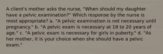 A client's mother asks the nurse, "When should my daughter have a pelvic examination?" Which response by the nurse is most appropriate? a. "A pelvic examination is not necessary until pregnancy." b. "A pelvic exam is necessary at 18 to 20 years of age." c. "A pelvic exam is necessary for girls in puberty." d. "As her mother, it is your choice when she should have a pelvic exam."