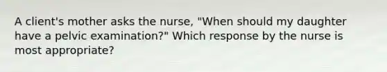 A client's mother asks the nurse, "When should my daughter have a pelvic examination?" Which response by the nurse is most appropriate?