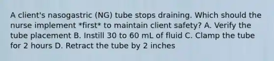 A client's nasogastric (NG) tube stops draining. Which should the nurse implement *first* to maintain client safety? A. Verify the tube placement B. Instill 30 to 60 mL of fluid C. Clamp the tube for 2 hours D. Retract the tube by 2 inches