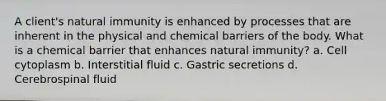 A client's natural immunity is enhanced by processes that are inherent in the physical and chemical barriers of the body. What is a chemical barrier that enhances natural immunity? a. Cell cytoplasm b. Interstitial fluid c. Gastric secretions d. Cerebrospinal fluid