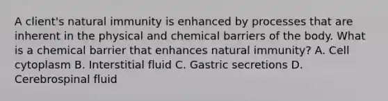 A client's natural immunity is enhanced by processes that are inherent in the physical and chemical barriers of the body. What is a chemical barrier that enhances natural immunity? A. Cell cytoplasm B. Interstitial fluid C. Gastric secretions D. Cerebrospinal fluid