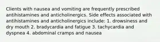 Clients with nausea and vomiting are frequently prescribed antihistamines and anticholinergics. Side effects associated with antihistamines and anticholinergics include: 1. drowsiness and dry mouth 2. bradycardia and fatigue 3. tachycardia and dyspnea 4. abdominal cramps and nausea