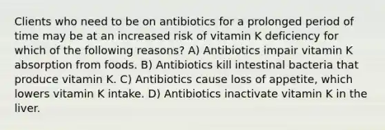 Clients who need to be on antibiotics for a prolonged period of time may be at an increased risk of vitamin K deficiency for which of the following reasons? A) Antibiotics impair vitamin K absorption from foods. B) Antibiotics kill intestinal bacteria that produce vitamin K. C) Antibiotics cause loss of appetite, which lowers vitamin K intake. D) Antibiotics inactivate vitamin K in the liver.