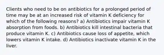 Clients who need to be on antibiotics for a prolonged period of time may be at an increased risk of vitamin K deficiency for which of the following reasons? a) Antibiotics impair vitamin K absorption from foods. b) Antibiotics kill intestinal bacteria that produce vitamin K. c) Antibiotics cause loss of appetite, which lowers vitamin K intake. d) Antibiotics inactivate vitamin K in the liver.