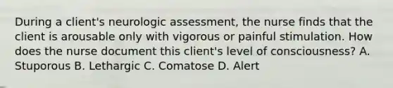 During a client's neurologic assessment, the nurse finds that the client is arousable only with vigorous or painful stimulation. How does the nurse document this client's level of consciousness? A. Stuporous B. Lethargic C. Comatose D. Alert