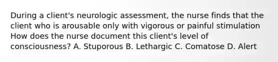 During a client's neurologic assessment, the nurse finds that the client who is arousable only with vigorous or painful stimulation How does the nurse document this client's level of consciousness? A. Stuporous B. Lethargic C. Comatose D. Alert