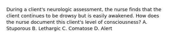 During a client's neurologic assessment, the nurse finds that the client continues to be drowsy but is easily awakened. How does the nurse document this client's level of consciousness? A. Stuporous B. Lethargic C. Comatose D. Alert