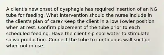 A client's new onset of dysphagia has required insertion of an NG tube for feeding. What intervention should the nurse include in the client's plan of care? Keep the client in a low Fowler position when at rest. Confirm placement of the tube prior to each scheduled feeding. Have the client sip cool water to stimulate saliva production. Connect the tube to continuous wall suction when not in use.