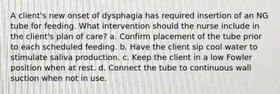 A client's new onset of dysphagia has required insertion of an NG tube for feeding. What intervention should the nurse include in the client's plan of care? a. Confirm placement of the tube prior to each scheduled feeding. b. Have the client sip cool water to stimulate saliva production. c. Keep the client in a low Fowler position when at rest. d. Connect the tube to continuous wall suction when not in use.