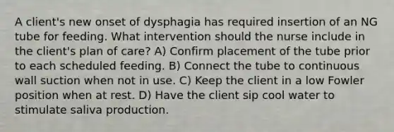 A client's new onset of dysphagia has required insertion of an NG tube for feeding. What intervention should the nurse include in the client's plan of care? A) Confirm placement of the tube prior to each scheduled feeding. B) Connect the tube to continuous wall suction when not in use. C) Keep the client in a low Fowler position when at rest. D) Have the client sip cool water to stimulate saliva production.