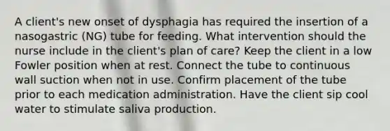 A client's new onset of dysphagia has required the insertion of a nasogastric (NG) tube for feeding. What intervention should the nurse include in the client's plan of care? Keep the client in a low Fowler position when at rest. Connect the tube to continuous wall suction when not in use. Confirm placement of the tube prior to each medication administration. Have the client sip cool water to stimulate saliva production.