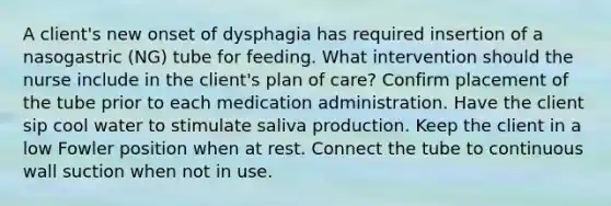 A client's new onset of dysphagia has required insertion of a nasogastric (NG) tube for feeding. What intervention should the nurse include in the client's plan of care? Confirm placement of the tube prior to each medication administration. Have the client sip cool water to stimulate saliva production. Keep the client in a low Fowler position when at rest. Connect the tube to continuous wall suction when not in use.