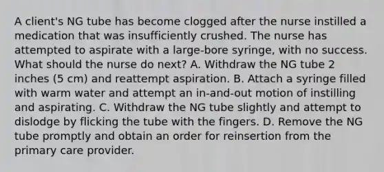 A client's NG tube has become clogged after the nurse instilled a medication that was insufficiently crushed. The nurse has attempted to aspirate with a large-bore syringe, with no success. What should the nurse do next? A. Withdraw the NG tube 2 inches (5 cm) and reattempt aspiration. B. Attach a syringe filled with warm water and attempt an in-and-out motion of instilling and aspirating. C. Withdraw the NG tube slightly and attempt to dislodge by flicking the tube with the fingers. D. Remove the NG tube promptly and obtain an order for reinsertion from the primary care provider.