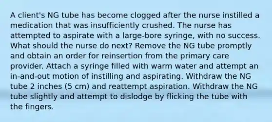 A client's NG tube has become clogged after the nurse instilled a medication that was insufficiently crushed. The nurse has attempted to aspirate with a large-bore syringe, with no success. What should the nurse do next? Remove the NG tube promptly and obtain an order for reinsertion from the primary care provider. Attach a syringe filled with warm water and attempt an in-and-out motion of instilling and aspirating. Withdraw the NG tube 2 inches (5 cm) and reattempt aspiration. Withdraw the NG tube slightly and attempt to dislodge by flicking the tube with the fingers.