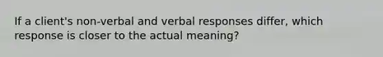 If a client's non-verbal and verbal responses differ, which response is closer to the actual meaning?