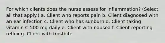 For which clients does the nurse assess for inflammation? (Select all that apply.) a. Client who reports pain b. Client diagnosed with an ear infection c. Client who has sunburn d. Client taking vitamin C 500 mg daily e. Client with nausea f. Client reporting reflux g. Client with frostbite