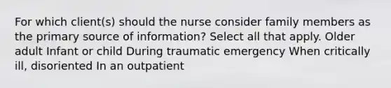 For which client(s) should the nurse consider family members as the primary source of information? Select all that apply. Older adult Infant or child During traumatic emergency When critically ill, disoriented In an outpatient