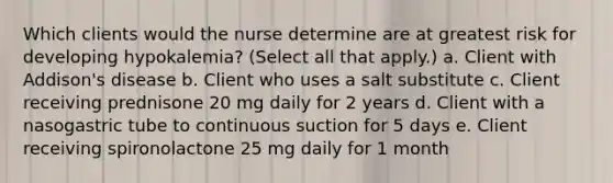 Which clients would the nurse determine are at greatest risk for developing hypokalemia? (Select all that apply.) a. Client with Addison's disease b. Client who uses a salt substitute c. Client receiving prednisone 20 mg daily for 2 years d. Client with a nasogastric tube to continuous suction for 5 days e. Client receiving spironolactone 25 mg daily for 1 month