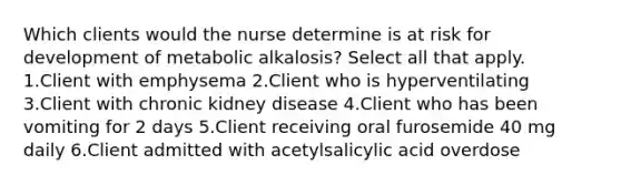 Which clients would the nurse determine is at risk for development of metabolic alkalosis? Select all that apply. 1.Client with emphysema 2.Client who is hyperventilating 3.Client with chronic kidney disease 4.Client who has been vomiting for 2 days 5.Client receiving oral furosemide 40 mg daily 6.Client admitted with acetylsalicylic acid overdose