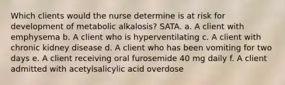 Which clients would the nurse determine is at risk for development of metabolic alkalosis? SATA. a. A client with emphysema b. A client who is hyperventilating c. A client with chronic kidney disease d. A client who has been vomiting for two days e. A client receiving oral furosemide 40 mg daily f. A client admitted with acetylsalicylic acid overdose