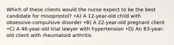 Which of these clients would the nurse expect to be the best candidate for misoprostol? •A) A 12-year-old child with obsessive-compulsive disorder •B) A 22-year-old pregnant client •C) A 46-year-old trial lawyer with hypertension •D) An 83-year-old client with rheumatoid arthritis