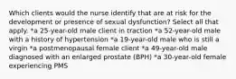 Which clients would the nurse identify that are at risk for the development or presence of sexual dysfunction? Select all that apply. *a 25-year-old male client in traction *a 52-year-old male with a history of hypertension *a 19-year-old male who is still a virgin *a postmenopausal female client *a 49-year-old male diagnosed with an enlarged prostate (BPH) *a 30-year-old female experiencing PMS