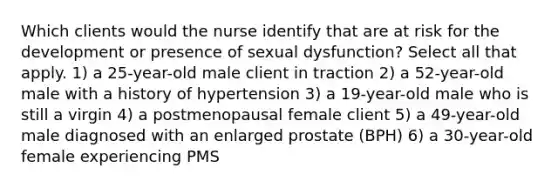 Which clients would the nurse identify that are at risk for the development or presence of sexual dysfunction? Select all that apply. 1) a 25-year-old male client in traction 2) a 52-year-old male with a history of hypertension 3) a 19-year-old male who is still a virgin 4) a postmenopausal female client 5) a 49-year-old male diagnosed with an enlarged prostate (BPH) 6) a 30-year-old female experiencing PMS