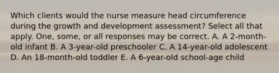 Which clients would the nurse measure head circumference during the <a href='https://www.questionai.com/knowledge/kde2iCObwW-growth-and-development' class='anchor-knowledge'>growth and development</a> assessment? Select all that apply. One, some, or all responses may be correct. A. A 2-month-old infant B. A 3-year-old preschooler C. A 14-year-old adolescent D. An 18-month-old toddler E. A 6-year-old school-age child